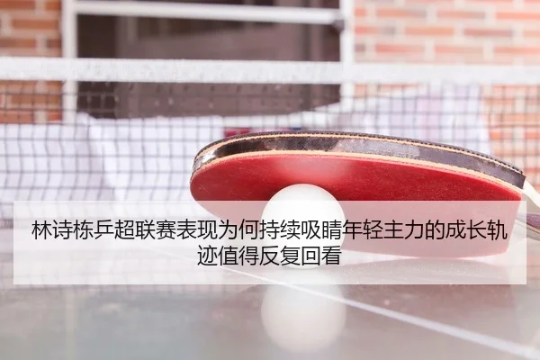 林诗栋乒超联赛表现为何持续吸睛年轻主力的成长轨迹值得反复回看