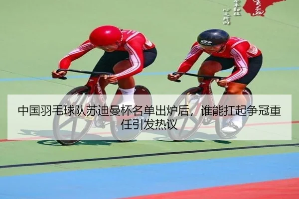中国羽毛球队苏迪曼杯名单出炉后，谁能扛起争冠重任引发热议