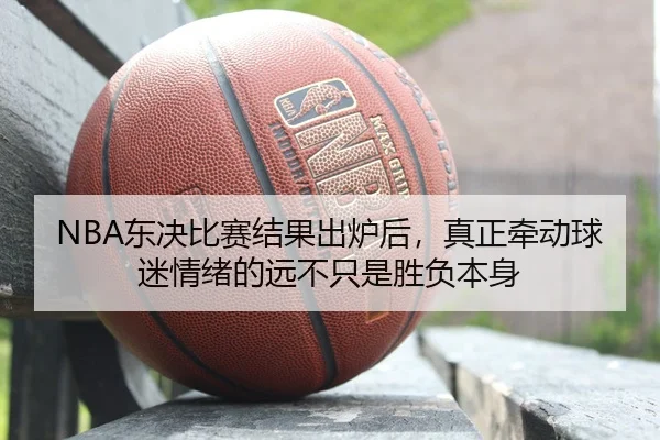 NBA东决比赛结果出炉后，真正牵动球迷情绪的远不只是胜负本身
